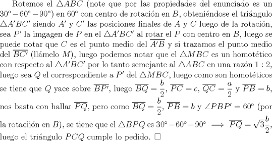 TEX: Rotemos el $\triangle {ABC}$ (note que por las propiedades del enunciado es un $30-60-90$) en 60 con centro de rotacin en $B$, obtenindose el tringulo $\triangle {A'BC'}$ siendo $A'$ y $C'$ las posiciones finales de $A$ y $C$ luego de la rotacin, sea $P'$ la imgagen de $P$ en el $\triangle {A'BC'}$ al rotar el $P$ con centro en $B$, luego se puede notar que $C$ es el punto medio del $\overline{A'B}$ y si trazamos el punto medio del $\overline{BC'}$ (llmelo $M$), luego podemos notar que el $\triangle{MBC}$ es un homottico con respecto al $\triangle {A'BC'}$ por lo tanto semejante al $\triangle {ABC}$ en una razn $1:2$, luego sea $Q$ el correspondiente a $P'$ del $\triangle{MBC}$, luego como son homotticos se tiene que $Q$ yace sobre $\overline{BP'}$, luego $\overline{BQ}=\dfrac{b}{2}$, $\overline{PC}=c$, $\overline{QC}=\dfrac{a}{2}$ y $\overline{PB}=b$, nos basta con hallar $\overline{PQ}$, pero como $\overline{BQ}=\dfrac{b}{2}$, $\overline{PB}=b$ y $\angle {PBP'}=60$ (por la rotaciin en $B$), se tiene que el $\triangle {BPQ}$ es $30-60-90 \implies \overline{PQ}=\sqrt {3}\dfrac{b}{2}$, luego el tringulo $PCQ$ cumple lo pedido. $\square$