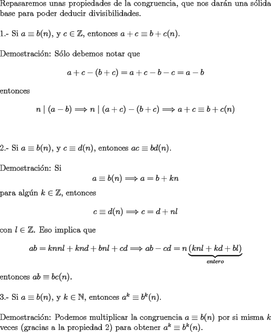 TEX: \noindent Repasaremos unas propiedades de la congruencia, que nos dar\'an una s\'olida base para poder deducir divisibilidades.\\<br /><br />\noindent 1.- Si $a\equiv b(n)$, y $c\in{\mathbb{Z}}$, entonces $a+c\equiv b+c(n)$.\\<br /><br />\noindent Demostraci\'on: S\'olo debemos notar que $$a+c-(b+c)=a+c-b-c=a-b$$ entonces $$n\mid (a-b)\Longrightarrow n\mid (a+c)-(b+c)\Longrightarrow a+c\equiv b+c(n)$$\\<br /><br />\noindent 2.- Si $a\equiv b(n)$, y $c\equiv d(n)$, entonces $ac\equiv bd(n)$.\\<br /><br />\noindent Demostraci\'on: Si $$a\equiv b(n)\Longrightarrow a=b+kn$$ para alg\'un $k\in{\mathbb{Z}}$, entonces $$c\equiv d(n)\Longrightarrow c=d+nl$$ con $l\in{\mathbb{Z}}$. Eso implica que $$ab=knnl+knd+bnl+cd\Longrightarrow ab-cd=n\underbrace{(knl+kd+bl)}_{entero}$$ entonces $ab\equiv bc(n)$.\\<br /><br />\noindent 3.- Si $a\equiv b(n)$, y $k\in{\mathbb{N}}$, entonces $a^k\equiv b^k(n)$.\\<br /><br />\noindent Demostraci\'on: Podemos multiplicar la congruencia $a\equiv b(n)$ por si misma $k$ veces (gracias a la propiedad $2$) para obtener $a^k\equiv b^k(n)$.