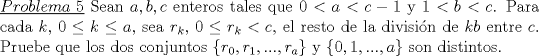 TEX: \noindent\underline{$Problema\ 5$} Sean $a,b,c$ enteros tales que $0<a<c-1$ y $1<b<c$. Para cada $k$, $0\le k\le a$, sea $r_k$, $0\le r_k<c$, el resto de la divisi\'on de $kb$ entre $c$. Pruebe que los dos conjuntos $\{r_0,r_1,...,r_a\}$ y $\{0,1,...,a\}$ son distintos.