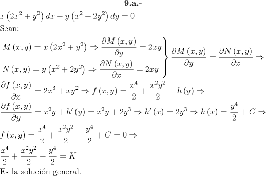 TEX: \[<br />\begin{gathered}<br />  \textbf{9.a.-} \\<br />  x\left( {2x^2  + y^2 } \right)dx + y\left( {x^2  + 2y^2 } \right)dy = 0 \hfill \\<br />  {\text{Sean:}} \hfill \\<br />  \left. \begin{gathered}<br />  M\left( {x,y} \right) = x\left( {2x^2  + y^2 } \right) \Rightarrow \frac{{\partial M\left( {x,y} \right)}}<br />{{\partial y}} = 2xy \hfill \\<br />  N\left( {x,y} \right) = y\left( {x^2  + 2y^2 } \right) \Rightarrow \frac{{\partial N\left( {x,y} \right)}}<br />{{\partial x}} = 2xy \hfill \\ <br />\end{gathered}  \right\}\frac{{\partial M\left( {x,y} \right)}}<br />{{\partial y}} = \frac{{\partial N\left( {x,y} \right)}}<br />{{\partial x}} \Rightarrow  \hfill \\<br />  \frac{{\partial f\left( {x,y} \right)}}<br />{{\partial x}} = 2x^3  + xy^2  \Rightarrow f\left( {x,y} \right) = \frac{{x^4 }}<br />{2} + \frac{{x^2 y^2 }}<br />{2} + h\left( y \right) \Rightarrow  \hfill \\<br />  \frac{{\partial f\left( {x,y} \right)}}<br />{{\partial y}} = x^2 y + h'\left( y \right) = x^2 y + 2y^3  \Rightarrow h'\left( x \right) = 2y^3  \Rightarrow h\left( x \right) = \frac{{y^4 }}<br />{2} + C \Rightarrow  \hfill \\<br />  f\left( {x,y} \right) = \frac{{x^4 }}<br />{2} + \frac{{x^2 y^2 }}<br />{2} + \frac{{y^4 }}<br />{2} + C = 0 \Rightarrow  \hfill \\<br />  \frac{{x^4 }}<br />{2} + \frac{{x^2 y^2 }}<br />{2} + \frac{{y^4 }}<br />{2} = K \hfill \\<br />  {\text{Es la soluci\'on general}}{\text{.}} \hfill \\ <br />\end{gathered} <br />\]<br />