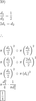 TEX: <br />\[<br />\begin{gathered}<br />  39) \hfill \\<br />   \hfill \\<br />  \frac{{d_1 }}<br />{{d_2 }} = \frac{1}<br />{2} \hfill \\<br />  2d_1  = d_2  \hfill \\<br />   \hfill \\<br />  \therefore  \hfill \\<br />   \hfill \\<br />  \pi \left( {\frac{{d_1 }}<br />{2}} \right)^2  \div \pi \left( {\frac{{d_2 }}<br />{2}} \right)^2  \hfill \\<br />  \pi \left( {\frac{{d_1 }}<br />{2}} \right)^2  \div \pi \left( {\frac{{2d_1 }}<br />{2}} \right)^2  \hfill \\<br />  \pi \left( {\frac{{d_1 }}<br />{2}} \right)^2  \div \pi \left( {d_1 } \right)^2  \hfill \\<br />  \pi \frac{{d^2 _1 }}<br />{4} \cdot \frac{1}<br />{{\pi d^2 _1 }} \hfill \\<br />  \boxed{\frac{1}<br />{4}} \hfill \\ <br />\end{gathered} <br />\]<br />