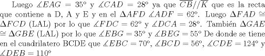 TEX: Luego $\measuredangle{EAG} = 35$ y $\measuredangle{CAD} = 28$ ya que $\overline{CB}//\overline{K}$ que es la recta que contiene a D, A y E y en el $AFD$ $\measuredangle{ADF}= 62$.<br />Luego $FAD$ $\cong$ $FCD$ (LAL) por lo que $\measuredangle{FDC}= 62$ y $\measuredangle{DCA}=28$. Tambin $GAE$ $\cong$ $GBE$ (LAL) por lo que $\measuredangle{EBG}=35$ y $\measuredangle{BEG}= 55$<br /> De donde se tiene en el cuadrilatero BCDE que $\measuredangle{EBC} = 70$, $\measuredangle{BCD}=56$, $\measuredangle{CDE}=124$ y $\measuredangle{DEB}= 110$