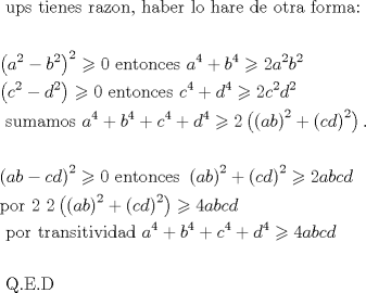 TEX: \[<br />\begin{gathered}<br />  {\text{ ups tienes razon}}{\text{, haber lo hare de otra forma:}} \hfill \\<br />   \hfill \\<br />  \left( {a^2  - b^2 } \right)^2  \geqslant 0{\text{   entonces }}a^4  + b^4  \geqslant 2a^2 b^2 {\text{ }} \hfill \\<br />  \left( {c^2  - d^2 } \right) \geqslant 0{\text{    entonces }}c^4  + d^4  \geqslant 2c^2 d^2  \hfill \\<br />  {\text{     sumamos }}a^4  + b^4  + c^4  + d^4  \geqslant 2\left( {\left( {ab} \right)^2  + \left( {cd} \right)^2 } \right). \hfill \\<br />   \hfill \\<br />  \left( {ab - cd} \right)^2  \geqslant 0{\text{  entonces }}\left( {ab} \right)^2  + \left( {cd} \right)^2  \geqslant 2abcd{\text{ }} \hfill \\<br />  {\text{por 2       }}2\left( {\left( {ab} \right)^2  + \left( {cd} \right)^2 } \right) \geqslant 4abcd \hfill \\<br />  {\text{   por transitividad  }}a^4  + b^4  + c^4  + d^4  \geqslant 4abcd \hfill \\<br />   \hfill \\<br />  {\text{      Q}}{\text{.E}}{\text{.D}} \hfill \\ <br />\end{gathered} <br />\]<br />