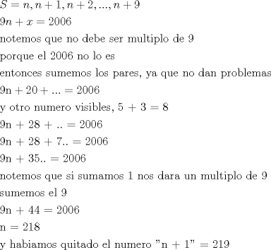 TEX: \[<br />\begin{gathered}<br />  S = n,n + 1,n + 2,...,n + 9 \hfill \\<br />  9n + x = 2006 \hfill \\<br />  {\text{notemos que no debe ser multiplo de 9}} \hfill \\<br />  {\text{porque el 2006 no lo es}} \hfill \\<br />  {\text{entonces sumemos los pares}}{\text{, ya que no dan problemas}} \hfill \\<br />  {\text{9n}} + 20 + ... = 2006 \hfill \\<br />  {\text{y otro numero visibles}}{\text{, 5 + 3 = 8}} \hfill \\<br />  {\text{9n + 28 + }}..{\text{ = 2006}} \hfill \\<br />  {\text{9n + 28 + 7}}..{\text{ = 2006}} \hfill \\<br />  {\text{9n + 35}}..{\text{ = 2006}} \hfill \\<br />  {\text{notemos que si sumamos 1 nos dara un multiplo de 9}} \hfill \\<br />  {\text{sumemos el 9}} \hfill \\<br />  {\text{9n + 44 = 2006}} \hfill \\<br />  {\text{n = 218}} \hfill \\<br />  {\text{y habiamos quitado el numero ''n + 1'' = 219}} \hfill \\ <br />\end{gathered} <br />\]<br />