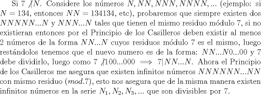 TEX: Si $7 \not | N$. Considere los nmeros $N, NN, NNN, NNNN,...$ (ejemplo: si $N=134$, entonces $NN=134134$, etc), probaremos que siempre existen dos $NNNNN...N$ y $NNN...N$ tales que tienen el mismo residuo mdulo $7$, si no existieran entonces por el Principio de los Casilleros deben existir al menos 2 nmeros de la forma $NN...N$ cuyos residuos mdulo $7$ es el mismo, luego restndolos tenemos que el nuevo numero es de la forma: $NN...N0...00$ y $7$ debe dividirlo, luego como $7 \not | 100...000 \implies 7|NN...N$. Ahora el Principio de los Casilleros me asegura que existen infinitos nmeros $ NNNNNN...NN$ con mismo residuo $(mod. 7)$, esto nos asegura que de la misma manera existen infinitos nmeros en la serie $N_1, N_2, N_3,...$ que son divisibles por 7.