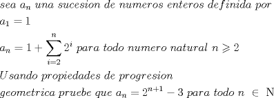 TEX: \[<br />\begin{gathered}<br />  sea{\text{  }}a_n {\text{ }}una{\text{  }}sucesion{\text{  }}de{\text{  }}numeros{\text{  }}enteros{\text{  }}definida{\text{ }}por \hfill \\<br />  a_1  = 1 \hfill \\<br />  a_n  = 1 + \sum\limits_{i = 2}^n {2^i } {\text{  }}para{\text{  }}todo{\text{  }}numero{\text{ }}natural{\text{  }}n \geqslant 2{\text{ }} \hfill \\<br />  Usando{\text{  }}propiedades{\text{  }}de{\text{  }}progresion{\text{  }} \hfill \\<br />  geometrica{\text{  }}pruebe{\text{  }}que{\text{  }}a_n  = 2^{n + 1}  - 3{\text{  }}para{\text{ }}todo{\text{  }}n{\text{ }} \in {\text{ }}{\rm N} \hfill \\ <br />\end{gathered} <br />\]<br />