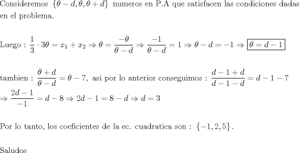 TEX: % MathType!MTEF!2!1!+-<br />% feaagaart1ev2aaatCvAUfeBSjuyZL2yd9gzLbvyNv2CaerbuLwBLn<br />% hiov2DGi1BTfMBaeXatLxBI9gBaerbd9wDYLwzYbItLDharqqtubsr<br />% 4rNCHbGeaGqiVu0Je9sqqrpepC0xbbL8F4rqqrFfpeea0xe9Lq-Jc9<br />% vqaqpepm0xbba9pwe9Q8fs0-yqaqpepae9pg0FirpepeKkFr0xfr-x<br />% fr-xb9adbaqaaeGaciGaaiaabeqaamaabaabaaGceaqabeaacaqGdb<br />% Gaae4Baiaab6gacaqGZbGaaeyAaiaabsgacaqGLbGaaeOCaiaabwga<br />% caqGTbGaae4BaiaabohacaqGGaGaaeiiamaacmaabaGaeqiUdeNaey<br />% OeI0IaamizaiaacYcacqaH4oqCcaGGSaGaeqiUdeNaey4kaSIaamiz<br />% aaGaay5Eaiaaw2haaiaabccacaqGUbGaaeyDaiaab2gacaqGLbGaae<br />% OCaiaab+gacaqGZbGaaeiiaiaabwgacaqGUbGaaeiiaiaabcfacaqG<br />% UaGaaeyqaiaabccacaqGXbGaaeyDaiaabwgacaqGGaGaae4Caiaabg<br />% gacaqG0bGaaeyAaiaabohacaqGMbGaaeyyaiaabogacaqGLbGaaeOB<br />% aiaabccacaqGSbGaaeyyaiaabohacaqGGaGaae4yaiaab+gacaqGUb<br />% GaaeizaiaabMgacaqGJbGaaeyAaiaab+gacaqGUbGaaeyzaiaaboha<br />% caqGGaGaaeizaiaabggacaqGKbGaaeyyaiaabohaaeaacaqGLbGaae<br />% OBaiaabccacaqGLbGaaeiBaiaabccacaqGWbGaaeOCaiaab+gacaqG<br />% IbGaaeiBaiaabwgacaqGTbGaaeyyaiaab6caaeaaaeaacaqGmbGaae<br />% yDaiaabwgacaqGNbGaae4BaiaabccacaqG6aGaaeiiamaalaaabaGa<br />% aGymaaqaaiaaiodaaaGaeyyXICTaaG4maiabeI7aXjabg2da9iaadI<br />% hadaWgaaWcbaGaaGymaaqabaGccqGHRaWkcaWG4bWaaSbaaSqaaiaa<br />% ikdaaeqaaOGaeyO0H4TaeqiUdeNaeyypa0ZaaSaaaeaacqGHsislcq<br />% aH4oqCaeaacqaH4oqCcqGHsislcaWGKbaaaiabgkDiEpaalaaabaGa<br />% eyOeI0IaaGymaaqaaiabeI7aXjabgkHiTiaadsgaaaGaeyypa0JaaG<br />% ymaiabgkDiElabeI7aXjabgkHiTiaadsgacqGH9aqpcqGHsislcaaI<br />% XaGaeyO0H49aauIhaeaacqaH4oqCcqGH9aqpcaWGKbGaeyOeI0IaaG<br />% ymaaaaaeaaaeaacaqG0bGaaeyyaiaab2gacaqGIbGaaeyAaiaabwga<br />% caqGUbGaaeiiaiaabQdacaqGGaWaaSaaaeaacqaH4oqCcqGHRaWkca<br />% WGKbaabaGaeqiUdeNaeyOeI0IaamizaaaacqGH9aqpcqaH4oqCcqGH<br />% sislcaaI3aGaaeilaiaabccacaqGHbGaae4CaiaabMgacaqGGaGaae<br />% iCaiaab+gacaqGYbGaaeiiaiaabYgacaqGVbGaaeiiaiaabggacaqG<br />% UbGaaeiDaiaabwgacaqGYbGaaeyAaiaab+gacaqGYbGaaeiiaiaabo<br />% gacaqGVbGaaeOBaiaabohacaqGLbGaae4zaiaabwhacaqGPbGaaeyB<br />% aiaab+gacaqGZbGaaeiiaiaabQdacaqGGaWaaSaaaeaacaWGKbGaey<br />% OeI0IaaGymaiabgUcaRiaadsgaaeaacaWGKbGaeyOeI0IaaGymaiab<br />% gkHiTiaadsgaaaGaeyypa0JaamizaiabgkHiTiaaigdacqGHsislca<br />% aI3aaabaGaeyO0H49aaSaaaeaacaaIYaGaamizaiabgkHiTiaaigda<br />% aeaacqGHsislcaaIXaaaaiabg2da9iaadsgacqGHsislcaaI4aGaey<br />% O0H4TaaGOmaiaadsgacqGHsislcaaIXaGaeyypa0JaaGioaiabgkHi<br />% TiaadsgacqGHshI3caWGKbGaeyypa0JaaG4maaqaaaqaaiaabcfaca<br />% qGVbGaaeOCaiaabccacaqGSbGaae4BaiaabccacaqG0bGaaeyyaiaa<br />% b6gacaqG0bGaae4BaiaabYcacaqGGaGaaeiBaiaab+gacaqGZbGaae<br />% iiaiaabogacaqGVbGaaeyzaiaabAgacaqGPbGaae4yaiaabMgacaqG<br />% LbGaaeOBaiaabshacaqGLbGaae4CaiaabccacaqGKbGaaeyzaiaabc<br />% cacaqGSbGaaeyyaiaabccacaqGLbGaae4yaiaab6cacaqGGaGaae4y<br />% aiaabwhacaqGHbGaaeizaiaabkhacaqGHbGaaeiDaiaabMgacaqGJb<br />% GaaeyyaiaabccacaqGZbGaae4Baiaab6gacaqGGaGaaeOoaiaabcca<br />% daGadaqaaiabgkHiTiaaigdacaGGSaGaaGOmaiaacYcacaaI1aaaca<br />% GL7bGaayzFaaGaaeOlaaqaaaqaaiaabofacaqGHbGaaeiBaiaabwha<br />% caqGKbGaae4Baiaabohaaaaa!5B39!<br />\[<br />\begin{gathered}<br />  {\text{Consideremos  }}\left\{ {\theta  - d,\theta ,\theta  + d} \right\}{\text{ numeros en P}}{\text{.A que satisfacen las condiciones dadas}} \hfill \\<br />  {\text{en el problema}}{\text{.}} \hfill \\<br />   \hfill \\<br />  {\text{Luego : }}\frac{1}<br />{3} \cdot 3\theta  = x_1  + x_2  \Rightarrow \theta  = \frac{{ - \theta }}<br />{{\theta  - d}} \Rightarrow \frac{{ - 1}}<br />{{\theta  - d}} = 1 \Rightarrow \theta  - d =  - 1 \Rightarrow \boxed{\theta  = d - 1} \hfill \\<br />   \hfill \\<br />  {\text{tambien : }}\frac{{\theta  + d}}<br />{{\theta  - d}} = \theta  - 7,{\text{ asi por lo anterior conseguimos : }}\frac{{d - 1 + d}}<br />{{d - 1 - d}} = d - 1 - 7 \hfill \\<br />   \Rightarrow \frac{{2d - 1}}<br />{{ - 1}} = d - 8 \Rightarrow 2d - 1 = 8 - d \Rightarrow d = 3 \hfill \\<br />   \hfill \\<br />  {\text{Por lo tanto}}{\text{, los coeficientes de la ec}}{\text{. cuadratica son : }}\left\{ { - 1,2,5} \right\}{\text{.}} \hfill \\<br />   \hfill \\<br />  {\text{Saludos}} \hfill \\ <br />\end{gathered} <br />\]