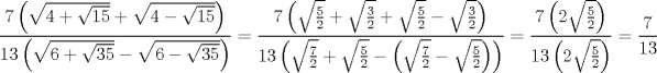 TEX: $$<br />\frac{{7\left( {\sqrt {4 + \sqrt {15} }  + \sqrt {4 - \sqrt {15} } } \right)}}<br />{{13\left( {\sqrt {6 + \sqrt {35} }  - \sqrt {6 - \sqrt {35} } } \right)}} = \frac{{7\left( {\sqrt {\frac{5}<br />{2}}  + \sqrt {\frac{3}<br />{2}}  + \sqrt {\frac{5}<br />{2}}  - \sqrt {\frac{3}<br />{2}} } \right)}}<br />{{13\left( {\sqrt {\frac{7}<br />{2}}  + \sqrt {\frac{5}<br />{2}}  - \left( {\sqrt {\frac{7}<br />{2}}  - \sqrt {\frac{5}<br />{2}} } \right)} \right)}} = \frac{{7\left( {2\sqrt {\frac{5}<br />{2}} } \right)}}<br />{{13\left( {2\sqrt {\frac{5}<br />{2}} } \right)}} = \frac{7}<br />{{13}}<br />$$