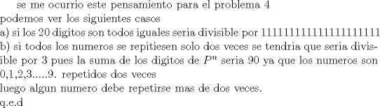 TEX:   <br />se me ocurrio este pensamiento para el problema 4 \\<br />podemos ver los siguientes casos\\<br />a) si los 20 digitos son todos iguales seria divisible por 111111111111111111111 \\<br />b)  si todos los numeros se repitiesen solo dos veces se tendria que seria divisible por 3 pues la suma de los digitos de $P^n$ seria  90 ya que los numeros son 0,1,2,3.....9. repetidos dos veces <br />\\<br />luego algun numero debe repetirse mas de dos veces.\\<br />q.e.d<br /><br />