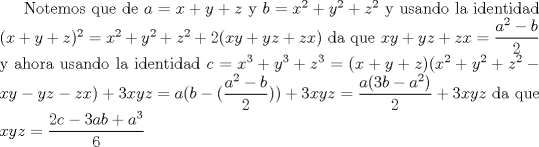 TEX: Notemos que de $a=x+y+z$ y $b=x^2+y^2+z^2$ y usando la identidad $(x+y+z)^2=x^2+y^2+z^2+2(xy+yz+zx)$ da que $xy+yz+zx=\dfrac{a^2-b}{2}$ y ahora usando la identidad<br />$c=x^3+y^3+z^3=(x+y+z)(x^2+y^2+z^2-xy-yz-zx)+3xyz=a(b-(\dfrac{a^2-b}{2}))+3xyz=\dfrac{a(3b-a^2)}{2}+3xyz$ da que $xyz=\dfrac{2c-3ab+a^3}{6}$