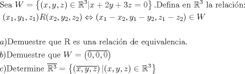 TEX:  % MathType!MTEF!2!1!+-<br />% feaagaart1ev2aaatCvAUfeBSjuyZL2yd9gzLbvyNv2CaerbuLwBLn<br />% hiov2DGi1BTfMBaeXatLxBI9gBaerbd9wDYLwzYbItLDharqqtubsr<br />% 4rNCHbGeaGqiVu0Je9sqqrpepC0xbbL8F4rqqrFfpeea0xe9Lq-Jc9<br />% vqaqpepm0xbba9pwe9Q8fs0-yqaqpepae9pg0FirpepeKkFr0xfr-x<br />% fr-xb9adbaqaaeGaciGaaiaabeqaamaabaabaaGceaqabeaacaqGtb<br />% GaaeyzaiaabggacaqGGaGaam4vaiabg2da9maacmaabaGaaiikaiaa<br />% dIhacaGGSaGaamyEaiaacYcacaWG6bGaaiykaiabgIGiolabl2riHo<br />% aaCaaaleqabaGaaG4maaaakiaacYhacaWG4bGaey4kaSIaaGOmaiaa<br />% dMhacqGHRaWkcaaIZaGaamOEaiabg2da9iaaicdaaiaawUhacaGL9b<br />% aacaGGUaGaaeiraiaabwgacaqGMbGaaeyAaiaab6gacaqGHbGaaeii<br />% aiaabwgacaqGUbGaaeiiaiabl2riHoaaCaaaleqabaGaaG4maaaaki<br />% aabccacaqGSbGaaeyyaiaabccacaqGYbGaaeyzaiaabYgacaqGHbGa<br />% ae4yaiaabMgacaqGZdGaaeOBaiaabQdaaeaacaqGGaGaaeiiaiaabc<br />% cacaqGGaGaaeiiaiaabccacaqGGaGaaeiiaiaabccacaqGGaGaaeii<br />% aiaabccacaqGGaGaaeiiaiaabccacaqGGaGaaeiiaiaabccacaqGGa<br />% GaaeiiaiaabccacaqGGaGaaeiiaiaabccacaqGGaGaaeiiaiaabcca<br />% caqGGaGaaeiiaiaabccacaqGGaGaaeiiaiaabccacaqGGaGaaeiiai<br />% aacIcacaWG4bWaaSbaaSqaaiaaigdaaeqaaOGaaiilaiaadMhadaWg<br />% aaWcbaGaaGymaaqabaGccaGGSaGaamOEamaaBaaaleaacaaIXaaabe<br />% aakiaacMcacaWGsbGaaiikaiaadIhadaWgaaWcbaGaaGOmaaqabaGc<br />% caGGSaGaamyEamaaBaaaleaacaaIYaaabeaakiaacYcacaWG6bWaaS<br />% baaSqaaiaaikdaaeqaaOGaaiykaiabgsDiBlaacIcacaWG4bWaaSba<br />% aSqaaiaaigdaaeqaaOGaeyOeI0IaamiEamaaBaaaleaacaaIYaaabe<br />% aakiaacYcacaWG5bWaaSbaaSqaaiaaigdaaeqaaOGaeyOeI0IaamyE<br />% amaaBaaaleaacaaIYaaabeaakiaacYcacaWG6bWaaSbaaSqaaiaaig<br />% daaeqaaOGaeyOeI0IaamOEamaaBaaaleaacaaIYaaabeaakiaacMca<br />% cqGHiiIZcaWGxbaabaaabaGaamyyaiaacMcacaqGebGaaeyzaiaab2<br />% gacaqG1bGaaeyzaiaabohacaqG0bGaaeOCaiaabwgacaqGGaGaaeyC<br />% aiaabwhacaqGLbGaaeiiaiaabkfacaqGGaGaaeyzaiaabohacaqGGa<br />% GaaeyDaiaab6gacaqGHbGaaeiiaiaabkhacaqGLbGaaeiBaiaabgga<br />% caqGJbGaaeyAaiaabopacaqGUbGaaeiiaiaabsgacaqGLbGaaeiiai<br />% aabwgacaqGXbGaaeyDaiaabMgacaqG2bGaaeyyaiaabYgacaqGLbGa<br />% aeOBaiaabogacaqGPbGaaeyyaiaab6caaeaacaWGIbGaaiykaiaabs<br />% eacaqGLbGaaeyBaiaabwhacaqGLbGaae4CaiaabshacaqGYbGaaeyz<br />% aiaabccacaqGXbGaaeyDaiaabwgacaqGGaGaam4vaiabg2da9maabm<br />% aabaWaa0aaaeaacaaIWaGaaiilaiaaicdacaGGSaGaaGimaaaaaiaa<br />% wIcacaGLPaaaaeaacaWGJbGaaiykaiaabseacaqGLbGaaeiDaiaabw<br />% gacaqGYbGaaeyBaiaabMgacaqGUbGaaeyzaiaabccadaqdaaqaaiab<br />% l2riHoaaCaaaleqabaGaaG4maaaaaaGccqGH9aqpdaGadaqaamaabm<br />% aabaWaa0aaaeaacaWG4bGaaiilaiaadMhacaGGSaGaamOEaaaaaiaa<br />% wIcacaGLPaaacaGG8bGaaiikaiaadIhacaGGSaGaamyEaiaacYcaca<br />% WG6bGaaiykaiabgIGiolabl2riHoaaCaaaleqabaGaaG4maaaaaOGa<br />% ay5Eaiaaw2haaaaaaa!070C!<br />\[<br />\begin{gathered}<br />  {\text{Sea }}W = \left\{ {(x,y,z) \in \mathbb{R}^3 |x + 2y + 3z = 0} \right\}.{\text{Defina en }}\mathbb{R}^3 {\text{ la relacin:}} \hfill \\<br />  {\text{                                   }}(x_1 ,y_1 ,z_1 )R(x_2 ,y_2 ,z_2 ) \Leftrightarrow (x_1  - x_2 ,y_1  - y_2 ,z_1  - z_2 ) \in W \hfill \\<br />   \hfill \\<br />  a){\text{Demuestre que R es una relacin de equivalencia}}{\text{.}} \hfill \\<br />  b){\text{Demuestre que }}W = \left( {\overline {0,0,0} } \right) \hfill \\<br />  c){\text{Determine }}\overline {\mathbb{R}^3 }  = \left\{ {\left( {\overline {x,y,z} } \right)|(x,y,z) \in \mathbb{R}^3 } \right\} \hfill \\ <br />\end{gathered} <br />\]<br /> 