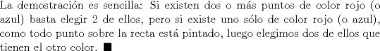 TEX: \noindent La demostracin es sencilla: Si existen dos o ms puntos de color rojo (o azul) basta elegir $2$ de ellos, pero si existe uno slo de color rojo (o azul), como todo punto sobre la recta est pintado, luego elegimos dos de ellos que tienen el otro color. $\blacksquare$