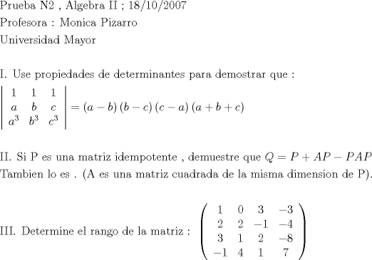 TEX: \[<br />\begin{gathered}<br />  {\text{Prueba N2 }}{\text{, Algebra II  ; 18/10/2007}} \hfill \\<br />  {\text{Profesora : Monica Pizarro}} \hfill \\<br />  {\text{Universidad Mayor}} \hfill \\<br />   \hfill \\<br />  {\text{I}}{\text{. Use propiedades de determinantes para demostrar que :}} \hfill \\<br />  \left| {\begin{array}{*{20}c}<br />   1 & 1 & 1  \\<br />   a & b & c  \\<br />   {a^3 } & {b^3 } & {c^3 }  \\<br /><br /> \end{array} } \right| = \left( {a - b} \right)\left( {b - c} \right)\left( {c - a} \right)\left( {a + b + c} \right) \hfill \\<br />   \hfill \\<br />  {\text{II}}{\text{. Si P es una matriz idempotente }}{\text{, demuestre que  }}Q = P + AP - PAP \hfill \\<br />  {\text{Tambien lo es }}{\text{. (A es una matriz cuadrada de la misma dimension de P)}}{\text{.}} \hfill \\<br />   \hfill \\<br />  {\text{III}}{\text{. Determine el rango de la matriz :  }}\left( {\begin{array}{*{20}c}<br />   1 & 0 & 3 & { - 3}  \\<br />   2 & 2 & { - 1} & { - 4}  \\<br />   3 & 1 & 2 & { - 8}  \\<br />   { - 1} & 4 & 1 & 7  \\<br /><br /> \end{array} } \right) \hfill \\ <br />\end{gathered} <br />\]