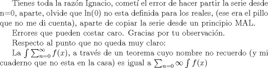 TEX: Tienes toda la razn Ignacio, comet el error de hacer partir la serie desde n=0, aparte, olvide que ln(0) no esta definida para los reales, (ese era el pillo que no me di cuenta), aparte de copiar la serie desde un principio MAL.//<br /><br />Errores que pueden costar caro.<br />Gracias por tu observacin.//<br /><br />Respecto al punto que no queda muy claro://<br /><br />La $\int\sum_{n=0}^{\infty}f(x)$, a travs de un teorema cuyo nombre no recuerdo (y mi cuaderno que no esta en la casa) es igual a $\sum_{n=0}{\infty}\int f(x)$