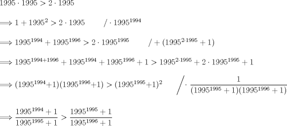 TEX: \noindent $1995 \cdot 1995 > 2 \cdot 1995$\\<br />\\<br />$\Longrightarrow 1 + 1995^2 > 2 \cdot 1995 \ \ \ \ \ \ \ / \cdot 1995^{1994}$\\<br />\\<br />$\Longrightarrow 1995^{1994} + 1995^{1996} > 2 \cdot 1995^{1995} \ \ \ \ \ \ \ / + (1995^{2 \cdot 1995} + 1)$\\<br />\\<br />$\Longrightarrow 1995^{1994+1996} + 1995^{1994} + 1995^{1996} + 1 > 1995^{2 \cdot 1995} + 2 \cdot 1995^{1995} + 1$\\<br />\\<br />$\Longrightarrow (1995^{1994}+1)(1995^{1996}+1)>(1995^{1995}+1)^2 \ \ \ \ \ \ \ \left/ \cdot \ \dfrac1{(1995^{1995}+1)(1995^{1996}+1)} \right.$\\<br />\\<br />\\<br />$\Longrightarrow \dfrac{1995^{1994}+1}{1995^{1995}+1}>\dfrac{1995^{1995}+1}{1995^{1996}+1}$<br />