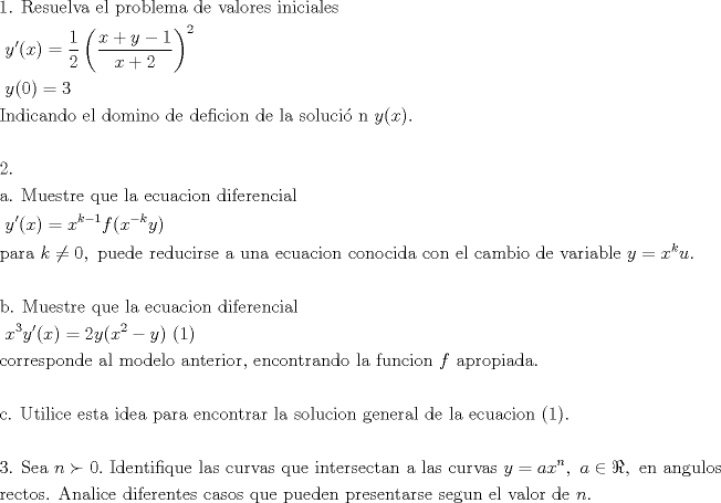 TEX: \[<br />\begin{gathered}<br />  {\text{1}}{\text{. Resuelva el problema de valores iniciales }} \hfill \\<br />  {\text{                       }}y'(x) = \frac{1}<br />{2}\left( {\frac{{x + y - 1}}<br />{{x + 2}}} \right)^2  \hfill \\<br />  {\text{                        }}y(0) = 3 \hfill \\<br />  {\text{Indicando el domino de deficion de la soluci\'o n }}y(x). \hfill \\<br />   \hfill \\<br />  {\text{2}}{\text{. }} \hfill \\<br />  {\text{a}}{\text{. Muestre que la ecuacion diferencial }} \hfill \\<br />  {\text{                      }}y'(x) = x^{k - 1} f(x^{ - k} y) \hfill \\<br />  {\text{para }}k \ne 0,{\text{ puede reducirse a una ecuacion conocida con el cambio de variable }}y = x^k u. \hfill \\<br />   \hfill \\<br />  {\text{b}}{\text{. Muestre que la ecuacion diferencial }} \hfill \\<br />  {\text{                     }}x^3 y'(x) = 2y(x^2  - y){\text{           (1)}} \hfill \\<br />  {\text{corresponde al modelo anterior}}{\text{, encontrando la funcion  }}f{\text{ apropiada}}{\text{.}} \hfill \\<br />   \hfill \\<br />  {\text{c}}{\text{. Utilice esta idea para encontrar la solucion general de la ecuacion (1)}}{\text{.}} \hfill \\<br />   \hfill \\<br />  {\text{3}}{\text{. Sea }}n \succ 0.{\text{ Identifique las curvas que intersectan a las curvas }}y = ax^n ,{\text{ }}a \in \Re ,{\text{ en angulos }} \hfill \\<br />  {\text{rectos}}{\text{. Analice diferentes casos que pueden presentarse segun el valor de }}n. \hfill \\ <br />\end{gathered} <br />\]<br />