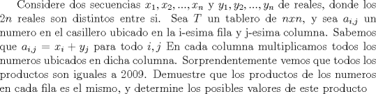 TEX: Considere dos secuencias $x_1, x_2,..., x_n$ y $y_1, y_2,..., y_n$ de reales, donde los $2n$ reales son distintos entre si. Sea $T$ un tablero de $nxn$, y sea $a_{i,j}$ un numero en el casillero ubicado en la i-esima fila y j-esima columna. Sabemos que $a_{i,j}=x_i+y_j$ para todo $i,j$ En cada columna multiplicamos todos los numeros ubicados en dicha columna. Sorprendentemente vemos que todos los productos son iguales a 2009. Demuestre que los productos de los numeros en cada fila es el mismo, y determine los posibles valores de este producto