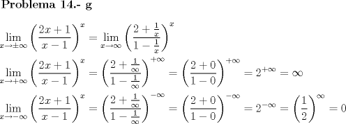 TEX: $\textbf{Problema 14.- g}$<br />\[\begin{gathered}<br />  \mathop {\lim }\limits_{x \to  \pm \infty } {\left( {\frac{{2x + 1}}<br />{{x - 1}}} \right)^x} = \mathop {\lim }\limits_{x \to \infty } {\left( {\frac{{2 + \frac{1}<br />{x}}}<br />{{1 - \frac{1}<br />{x}}}} \right)^x} \hfill \\<br />  \mathop {\lim }\limits_{x \to  + \infty } {\left( {\frac{{2x + 1}}<br />{{x - 1}}} \right)^x} = {\left( {\frac{{2 + \frac{1}<br />{\infty }}}<br />{{1 - \frac{1}<br />{\infty }}}} \right)^{ + \infty }} = {\left( {\frac{{2 + 0}}<br />{{1 - 0}}} \right)^{ + \infty }} = {2^{ + \infty }} = \infty  \hfill \\<br />  \mathop {\lim }\limits_{x \to  - \infty } {\left( {\frac{{2x + 1}}<br />{{x - 1}}} \right)^x} = {\left( {\frac{{2 + \frac{1}<br />{\infty }}}<br />{{1 - \frac{1}<br />{\infty }}}} \right)^{ - \infty }} = {\left( {\frac{{2 + 0}}<br />{{1 - 0}}} \right)^{ - \infty }} = {2^{ - \infty }} = {\left( {\frac{1}<br />{2}} \right)^\infty } = 0 \hfill \\ <br />\end{gathered} \]