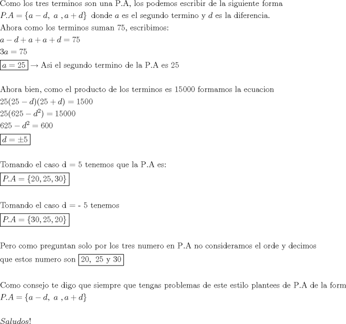 TEX: \[<br />\begin{gathered}<br />  {\text{Como los tres terminos son una P}}{\text{.A}}{\text{, los podemos escribir de la siguiente forma}} \hfill \\<br />  P.A = \left\{ {a - d,{\text{ }}a{\text{ }},a + d} \right\}{\text{ donde }}a{\text{ es el segundo termino y }}d{\text{ es la diferencia}}{\text{.}} \hfill \\<br />  {\text{Ahora como los terminos suman 75}}{\text{, escribimos:}} \hfill \\<br />  a - d + a + a + d = 75 \hfill \\<br />  3a = 75 \hfill \\<br />  \boxed{a = 25} \to {\text{Asi el segundo termino de la P}}{\text{.A es 25}} \hfill \\<br />   \hfill \\<br />  {\text{Ahora bien}}{\text{, como el producto de los terminos es 15000 formamos la ecuacion}} \hfill \\<br />  25(25 - d)(25 + d) = 1500 \hfill \\<br />  25(625 - d^2 ) = 15000 \hfill \\<br />  625 - d^2  = 600 \hfill \\<br />  \boxed{d =  \pm 5} \hfill \\<br />   \hfill \\<br />  {\text{Tomando el caso d  =  5 tenemos que la P}}{\text{.A es: }} \hfill \\<br />  \boxed{P.A = \left\{ {20,25,30} \right\}} \hfill \\<br />   \hfill \\<br />  {\text{Tomando el caso d  =   - 5 tenemos}} \hfill \\<br />  \boxed{P.A = \left\{ {30,25,20} \right\}} \hfill \\<br />   \hfill \\<br />  {\text{Pero como preguntan solo por los tres numero en P}}{\text{.A no consideramos el orde y decimos }} \hfill \\<br />  {\text{que estos numero son }}\boxed{20,{\text{ 25 y 30}}} \hfill \\<br />   \hfill \\<br />  {\text{Como consejo te digo que siempre que tengas problemas de este estilo plantees de P}}{\text{.A de la forma}} \hfill \\<br />  P.A = \left\{ {a - d,{\text{ }}a{\text{ }},a + d} \right\} \hfill \\<br />   \hfill \\<br />  Saludos! \hfill \\ <br />\end{gathered} <br />\]<br />