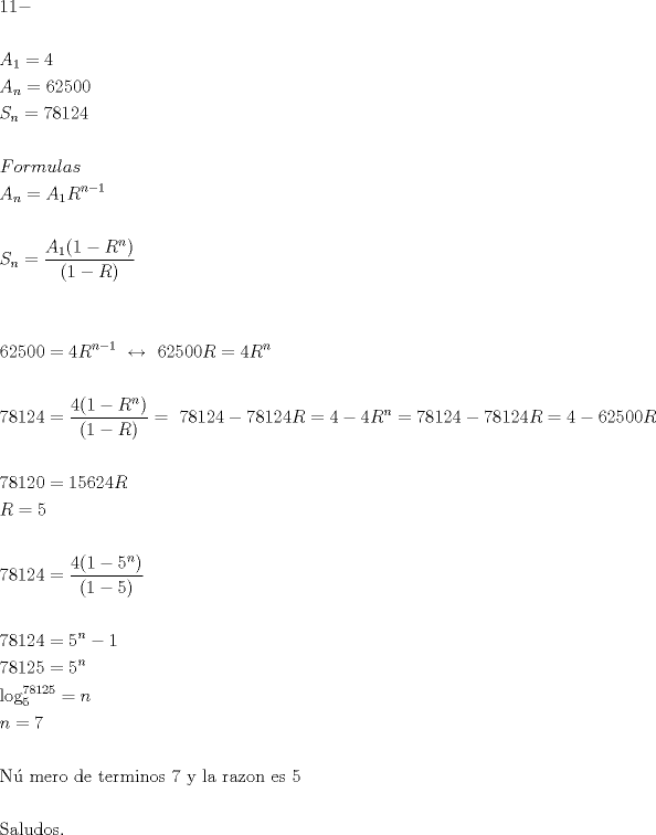 TEX: $\begin{gathered}<br />  11 -  \hfill \\<br />   \hfill \\<br />  A_1  = 4 \hfill \\<br />  A_n  = 62500 \hfill \\<br />  S_n  = 78124 \hfill \\<br />   \hfill \\<br />  Formulas \hfill \\<br />  A_n  = A_1 R^{n - 1}  \hfill \\<br />   \hfill \\<br />  S_n  = \frac{{A_1 (1 - R^n )}}<br />{{(1 - R)}} \hfill \\<br />   \hfill \\<br />   \hfill \\<br />  62500 = 4R^{n - 1} {\text{   }} \leftrightarrow {\text{  }}62500R = 4R^n  \hfill \\<br />   \hfill \\<br />  78124 = \frac{{4(1 - R^n )}}<br />{{(1 - R)}} = {\text{ }}78124 - 78124R = 4 - 4R^n  = 78124 - 78124R = 4 - 62500R \hfill \\<br />   \hfill \\<br />  78120 = 15624R \hfill \\<br />  R = 5 \hfill \\<br />   \hfill \\<br />  78124 = \frac{{4(1 - 5^n )}}<br />{{(1 - 5)}} \hfill \\<br />   \hfill \\<br />  78124 = 5^n  - 1 \hfill \\<br />  78125 = 5^n  \hfill \\<br />  \log _5^{78125}  = n \hfill \\<br />  n = 7 \hfill \\<br />   \hfill \\<br />  {\text{N\'u mero de terminos 7 y la razon es 5}} \hfill \\<br />   \hfill \\<br />  {\text{Saludos}}{\text{.}} \hfill \\ <br />\end{gathered} $<br />