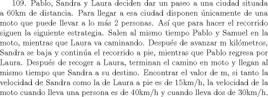 TEX: 109. Pablo, Sandra y Laura deciden dar un paseo a una ciudad situada a 60km de distancia. Para llegar a esa ciudad disponen nicamente de una moto que puede llevar a lo ms 2 personas. As que para hacer el recorrido siguen la siguiente estrategia. Salen al mismo tiempo Pablo y Samuel en la moto, mientras que Laura va caminando. Despus de avanzar m kilmetros, Sandra se baja y contina el recorrido a pie, mientras que Pablo regresa por Laura. Despus de recoger a Laura, terminan el camino en moto y llegan al mismo tiempo que Sandra a su destino.<br />Encontrar el valor de m, si tanto la velocidad de Sandra como la de Laura a pie es de 15km/h, la velocidad de la moto cuando lleva una persona es de 40km/h y cuando lleva dos de 30km/h.   <br />