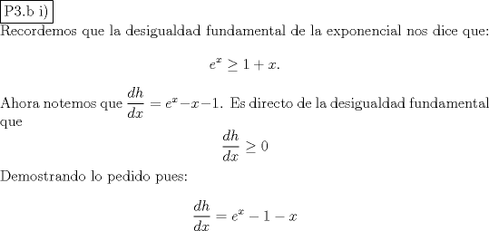 TEX: \noindent \fbox{P3.b i)}\\<br />Recordemos que la desigualdad fundamental de la exponencial nos dice que:<br />$$e^x\ge 1+x.$$<br />Ahora notemos que $\dfrac{dh}{dx}=e^x-x-1$. Es directo de la desigualdad fundamental que<br />$$\dfrac{dh}{dx}\ge 0$$<br />Demostrando lo pedido pues:<br />$$\dfrac{dh}{dx}=e^x-1-x$$