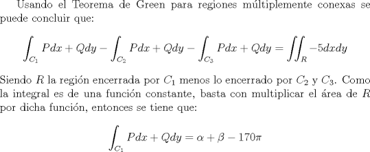 TEX: <br />Usando el Teorema de Green para regiones mltiplemente conexas se puede concluir que:<br />$$\int_{C_1} Pdx + Qdy - \int_{C_2} Pdx + Qdy - \int_{C_3} Pdx + Qdy = \iint_{R} -5 dx dy$$<br />Siendo $R$ la regin encerrada por $C_1$ menos lo encerrado por $C_2$ y $C_3$. Como la integral es de una funcin constante, basta con multiplicar el rea de $R$ por dicha funcin, entonces se tiene que:<br />$$\int_{C_1} Pdx + Qdy = \alpha + \beta - 170\pi$$<br />