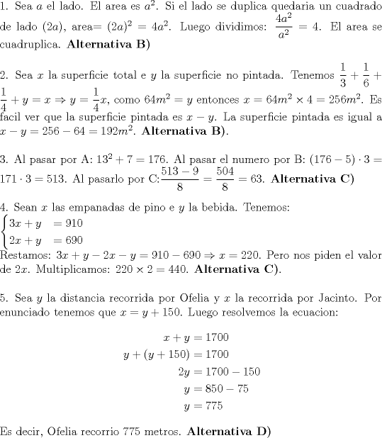 TEX: \noindent 1. Sea $a$ el lado. El area es $a^2$. Si el lado se duplica quedaria un cuadrado de lado $(2a)$, area$=(2a)^2=4a^2$. Luego dividimos: $\dfrac{4a^2}{a^2}=4$. El area se cuadruplica. $\textbf{Alternativa B)}$ \\<br />\\<br />2. Sea $x$ la superficie total e $y$ la superficie no pintada. Tenemos $\dfrac13 + \dfrac 16 + \dfrac14 + y = x \Rightarrow y=\dfrac14 x$, como $64m^2=y$ entonces $x=64m^2\times4=256m^2$. Es facil ver que la superficie pintada es $x-y$. La superficie pintada es igual a $x-y=256-64=192m^2$.  $\textbf{Alternativa B)}$. \\<br />\\<br />3. Al pasar por A: $13^2+7=176$. Al pasar el numero por B: $(176-5)\cdot3=171\cdot3=513$. Al pasarlo por C:$\dfrac{513-9}8=\dfrac{504}8=63$. $\textbf{Alternativa C)}$\\<br />\\<br />4. Sean $x$ las empanadas de pino e $y$ la bebida. Tenemos: \\<br />$\begin{cases}<br />3x+y & = 910 \\ 2x+y & = 690 <br />\end{cases}$ \\<br />Restamos: $3x+y-2x-y=910-690 \Rightarrow x=220$. Pero nos piden el valor de $2x$. Multiplicamos: $220\times2=440$. $\textbf{Alternativa C)}$. \\<br />\\<br />5. Sea $y$ la distancia recorrida por Ofelia y $x$ la recorrida por Jacinto. Por enunciado tenemos que $x=y+150$. Luego resolvemos la ecuacion:\\<br />\begin{equation*}<br />\begin{aligned}<br />x+y&=1700 \\<br />y+(y+150)&=1700 \\<br />2y&=1700-150 \\<br />y&=850-75 \\<br />y&=775 <br />\end{aligned}<br />\end{equation*} \\<br />Es decir, Ofelia recorrio 775 metros. $\textbf{Alternativa D)}$