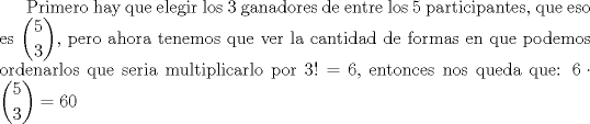 TEX: Primero hay que elegir los 3 ganadores de entre los 5 participantes, que eso es $\displaystyle{5\choose 3}$, pero ahora tenemos que ver la cantidad de formas en que podemos ordenarlos que seria multiplicarlo por $3! = 6$, entonces nos queda que:<br />$6\cdot{\displaystyle{5\choose 3}}=60$