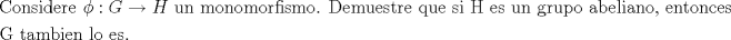 TEX: % MathType!MTEF!2!1!+-<br />% feaagaart1ev2aaatCvAUfeBSjuyZL2yd9gzLbvyNv2CaerbuLwBLn<br />% hiov2DGi1BTfMBaeXatLxBI9gBaerbd9wDYLwzYbItLDharqqtubsr<br />% 4rNCHbGeaGqiVu0Je9sqqrpepC0xbbL8F4rqqrFfpeea0xe9Lq-Jc9<br />% vqaqpepm0xbba9pwe9Q8fs0-yqaqpepae9pg0FirpepeKkFr0xfr-x<br />% fr-xb9adbaqaaeGaciGaaiaabeqaamaabaabaaGceaqabeaacaqGdb<br />% Gaae4Baiaab6gacaqGZbGaaeyAaiaabsgacaqGLbGaaeOCaiaabwga<br />% caqGGaGaeqOXdOMaaiOoaiaadEeacqGHsgIRcaWGibGaaeiiaiaabc<br />% cacaqG1bGaaeOBaiaabccacaqGTbGaae4Baiaab6gacaqGVbGaaeyB<br />% aiaab+gacaqGYbGaaeOzaiaabMgacaqGZbGaaeyBaiaab+gacaqGUa<br />% GaaeiiaiaabseacaqGLbGaaeyBaiaabwhacaqGLbGaae4Caiaabsha<br />% caqGYbGaaeyzaiaabccacaqGXbGaaeyDaiaabwgacaqGGaGaae4Cai<br />% aabMgacaqGGaGaaeisaiaabccacaqGLbGaae4CaiaabccacaqG1bGa<br />% aeOBaiaabccacaqGNbGaaeOCaiaabwhacaqGWbGaae4Baiaabccaca<br />% qGHbGaaeOyaiaabwgacaqGSbGaaeyAaiaabggacaqGUbGaae4Baiaa<br />% bYcacaqGGaGaaeyzaiaab6gacaqG0bGaae4Baiaab6gacaqGJbGaae<br />% yzaiaabohaaeaacaqGhbGaaeiiaiaabshacaqGHbGaaeyBaiaabkga<br />% caqGPbGaaeyzaiaab6gacaqGGaGaaeiBaiaab+gacaqGGaGaaeyzai<br />% aabohacaqGUaaaaaa!8DB4!<br />\[<br />\begin{gathered}<br />  {\text{Considere }}\phi :G \to H{\text{  un monomorfismo}}{\text{. Demuestre que si H es un grupo abeliano}}{\text{, entonces}} \hfill \\<br />  {\text{G tambien lo es}}{\text{.}} \hfill \\ <br />\end{gathered} <br />\]