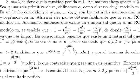 TEX: Si m=2, se tiene que la cantidad pedida es 1. Asumamos ahora que $m>2$.  Sea $g$ una raiz primitiva de $m$, definamos $a_i$ como el resto de $g^i$ modulo m. Es un hecho conocido que ${a_1,a_2,....,a_{\phi (m)}}$ son los naturales menores que m y coprimos con m. Ahora si $i$ es par se obtiene facilmente que $a_i$ es un RC modulo m. Asumamos entonces que existe un $i$ impar tal que $a_i$ es un RC modulo m, se tendria que : $1=(\dfrac {a_i}{m})=(\dfrac {g^i}{m})=(\dfrac {g}{m})^i$, de donde $(\dfrac {g}{m})=1$ ya que i es impar. En consecuencia tenemos que existe un x natural tal que  $x^2\equiv g(mod m)$, entonces como es un hecho conocido que $\phi (m)$ es par para $m>2$ tendriamos que $x^{\phi (m)}\equiv g^{(\dfrac {\phi m}{2})}(mod m)$ y por el teorema de euler $1\equiv g^{\dfrac {\phi (m)}{2}}(mod m)$, lo que contradice que g sea una raiz primitiva. Entonces tendriamos que $\dfrac {\phi (m)}{2}$ es la cantidad buscada para $m>2$ y por ende $\lceil \dfrac {\phi (m)}{2}\rceil $ es el resultado pedido  