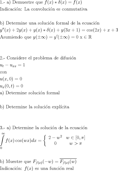 TEX: <br />\[<br />\begin{gathered}<br />  {\text{1}}{\text{.-  a) Demuestre que }}f(x) * \delta (x) = f(x) \hfill \\<br />  {\text{Indicaci\'on: La convoluci\'on es conmutativa}} \hfill \\<br />   \hfill \\<br />  {\text{b) Determine una soluci\'on formal de la ecuaci\'on}} \hfill \\<br />  y''(x) + 2y(x) + y(x) * \delta (x) + y(3x + 1) = \cos (2x) + x + 3 \hfill \\<br />  {\text{Asumiendo que }}y( \pm \infty ) = y'( \pm \infty ) = 0{\text{  x}} \in \mathbb{R} \hfill \\<br />   \hfill \\<br />   \hfill \\<br />  {\text{2}}{\text{.-  Considere el problema de difusi\'on  }} \hfill \\<br />  u_t  - u_{xx}  = 1 \hfill \\<br />  {\text{con}} \hfill \\<br />  u(x,0) = 0 \hfill \\<br />  u_x (0,t) = 0 \hfill \\<br />  {\text{a) Determine soluci\'on formal}} \hfill \\<br />   \hfill \\<br />  {\text{b) Determine la soluci\'on expl\'icita}} \hfill \\<br />   \hfill \\<br />   \hfill \\<br />  {\text{3}}{\text{.-  a) Determine la soluci\'on de la ecuaci\'on}} \hfill \\<br />  \int\limits_0^\infty  {f(x)\cos (wx)dx}  = \left\{ {\begin{array}{*{20}c}<br />   {2 - w^2 } & {w \in \left[ {0,\pi } \right]}  \\<br />   0 & {w > \pi }  \\<br /><br /> \end{array} } \right. \hfill \\<br />   \hfill \\<br />  {\text{b) Muestre que   }}F_{f(x)} ( - w) = \overline {F_{f(x)} (w)}  \hfill \\<br />  {\text{Indicaci\'on:   }}f(x){\text{ es una funci\'on real}} \hfill \\ <br />\end{gathered} <br />\]<br />