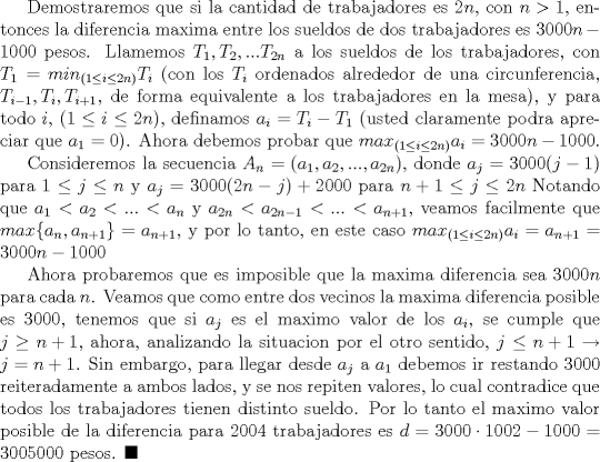 TEX: Demostraremos que si la cantidad de trabajadores es $2n$, con $n>1$, entonces la diferencia maxima entre los sueldos de dos trabajadores es $3000n-1000$ pesos. Llamemos $T_1, T_2,...T_{2n}$ a los sueldos de los trabajadores, con $T_1=min_{(1\leq i\leq 2n)} T_i$ (con los $T_i$ ordenados alrededor de una circunferencia, $T_{i-1}, T_{i}, T_{i+1}$, de forma equivalente a los trabajadores en la mesa), y para todo $i$, ($1\leq i\leq 2n$), definamos $a_i=T_i-T_1$ (usted claramente podra apreciar que $a_1=0$). Ahora debemos probar que $max_{(1\leq i\leq 2n)} a_i=3000n-1000$.<br /><br /> Consideremos la secuencia $A_n=(a_1, a_2,..., a_{2n})$, donde $a_j=3000(j-1)$ para $1\leq j\leq n$ y $a_j=3000(2n-j)+2000$ para $n+1\leq j\leq 2n$ Notando que $a_1<a_2<...<a_n$ y $a_{2n}<a_{2n-1}<...<a_{n+1}$, veamos facilmente que $max \{a_n, a_{n+1}\}=a_{n+1}$, y por lo tanto, en este caso $max_{(1\leq i\leq 2n)} a_i=a_{n+1}=3000n-1000$<br /><br />Ahora probaremos que es imposible que la maxima diferencia sea $3000n$ para cada $n$. Veamos que como entre dos vecinos la maxima diferencia posible es $3000$, tenemos que si $a_j$ es el maximo valor de los $a_i$, se cumple que $j\ge {n+1}$, ahora, analizando la situacion por el otro sentido, $j\leq {n+1}\to j=n+1$. Sin embargo, para llegar desde $a_j$ a $a_1$ debemos ir restando 3000 reiteradamente a ambos lados, y se nos repiten valores, lo cual contradice que todos los trabajadores tienen distinto sueldo. Por lo tanto el maximo valor posible de la diferencia para $2004$ trabajadores es $d=3000\cdot 1002-1000=3005000$ pesos. $\blacksquare$