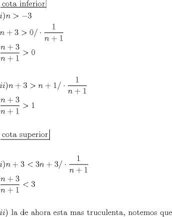 TEX: \[<br />\begin{gathered}<br />  \left. {\underline {\, <br /> {{\text{cota inferior}}} \,}}\! \right|  \hfill \\<br />  i)n >  - 3 \hfill \\<br />  n + 3 > 0/ \cdot \frac{1}<br />{{n + 1}} \hfill \\<br />  \frac{{n + 3}}<br />{{n + 1}} > 0 \hfill \\<br />   \hfill \\<br />  ii)n + 3 > n + 1/ \cdot \frac{1}<br />{{n + 1}} \hfill \\<br />  \frac{{n + 3}}<br />{{n + 1}} > 1 \hfill \\<br />   \hfill \\<br />  \left. {\underline {\, <br /> {{\text{cota superior}}} \,}}\! \right|  \hfill \\<br />   \hfill \\<br />  i)n + 3 < 3n + 3/ \cdot \frac{1}<br />{{n + 1}} \hfill \\<br />  \frac{{n + 3}}<br />{{n + 1}} < 3 \hfill \\<br />   \hfill \\<br />  ii){\text{ la de ahora esta mas truculenta}}{\text{, notemos que}} \hfill \\ <br />\end{gathered} <br />\]<br />