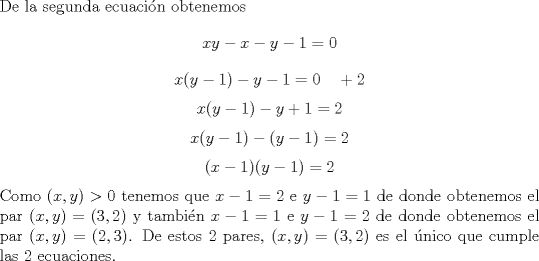 TEX: \noindent De la segunda ecuaci\'on obtenemos $$xy-x-y-1=0$$ $$x(y-1)-y-1=0\ \ \ +2$$ $$x(y-1)-y+1=2$$ $$x(y-1)-(y-1)=2$$ $$(x-1)(y-1)=2$$ Como $(x,y)>0$ tenemos que $x-1=2$ e $y-1=1$ de donde obtenemos el par $(x,y)=(3,2)$ y tambi\'en $x-1=1$ e $y-1=2$ de donde obtenemos el par $(x,y)=(2,3)$. De estos $2$ pares, $(x,y)=(3,2)$ es el \'unico que cumple las $2$ ecuaciones.