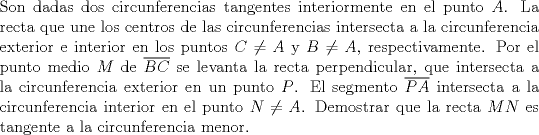 TEX: \noindent Son dadas dos circunferencias tangentes interiormente en el punto $A$. La recta que une los centros de las circunferencias intersecta a la circunferencia exterior e interior en los puntos $C\ne A$ y $B\ne A$, respectivamente. Por el punto medio $M$ de $\overline{BC}$ se levanta la recta perpendicular, que intersecta a la circunferencia exterior en un punto $P$. El segmento $\overline{PA}$ intersecta a la circunferencia interior en el punto $N\ne A$. Demostrar que la recta $MN$ es tangente a la circunferencia menor.