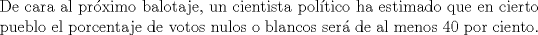 TEX: \noindent De cara al prximo balotaje, un cientista poltico ha estimado que en cierto pueblo el porcentaje de votos nulos o blancos ser de al menos 40 por ciento.