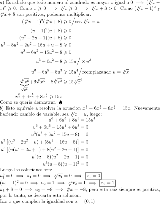 TEX: \noindent$a)$ Es sabido que todo numero al cuadrado es mayor o igual a 0 $\implies (\sqrt[4]{x}-1)^2 \geqslant 0$. Como $x \geqslant 0 \implies \sqrt[4]{x} \geqslant 0 \implies \sqrt[4]{x}+8 > 0$. Como $(\sqrt[4]{x}-1)^2$ y $\sqrt[4]{x}+8$ son positivos, podemos multiplicar: \\<br />$\begin{aligned} (\sqrt[4]{x}-1)^2(\sqrt[4]{x}+8) &\geqslant 0 \Big/ \text{sea } \sqrt[4]{x}=u \\ (u-1)^2(u+8) &\geqslant 0 \\ (u^2-2u+1)(u+8) &\geqslant 0 \\ u^3+8u^2-2u^2-16u+u+8 &\geqslant 0 \\ u^3+6u^2-15u^2+8 &\geqslant 0 \\ u^3+6u^2+8 &\geqslant 15u \Big/ \times u^3 \\ u^6+6u^5+8u^3 &\geqslant 15u^4 \Big/ \text{reemplazando } u=\sqrt[4]{x} \\ \underbrace{\sqrt[4]{x^6}}_{\sqrt{x^3}}+6\sqrt[4]{x^5}+8\sqrt[4]{x^3} &\geqslant 15\sqrt[4]{x}^4 \\ x^{\frac32}+ 6x^{\frac54}+8x^{\frac34} \geqslant 15x \end{aligned}$ \\ Como se queria demostrar. $\spadesuit$ \\<br />$b)$ Esto equivale a resolver la ecuacion $x^{\frac{3}{2}}+6x^{\frac{5}{4}}+8x^{\frac{3}{4}}=15x$. Nuevamente haciendo cambio de variable, sea $\sqrt[4]{x}=u$, luego: \\ $\begin{aligned} u^6+6u^5+8u^3&=15u^4 \\ u^6+6u^5-15u^4+8u^3&=0 \\ u^3(u^3+6u^2-15u+8)&=0 \\ u^3 \left[(u^3-2u^2+u)+(8u^2-16u+8) \right]&=0 \\ u^3\left[(u(u^2-2u+1)+8(u^2-2u+1) \right]&=0 \\ u^3(u+8)(u^2-2u+1)&=0 \\ u^3(u+8)(u-1)^2&=0 \end{aligned}$ \\ Luego las soluciones son:\\<br />$u_1^3=0 \implies u_1=0 \implies \sqrt[4]{x_1}=0 \implies$ \boxed{x_1=0} \\ $(u_2-1)^2=0 \implies u_2=1 \implies \sqrt[4]{x_2}=1 \implies$ \boxed{x_2=1} \\ $u_3+8=0 \implies u_3=-8 \implies \sqrt[4]{x}=-8$, pero esta raiz siempre es positiva, por lo tanto, se descarta esta solucion. \\ Los $x$ que cumplen la igualdad son $x=(0,1)$