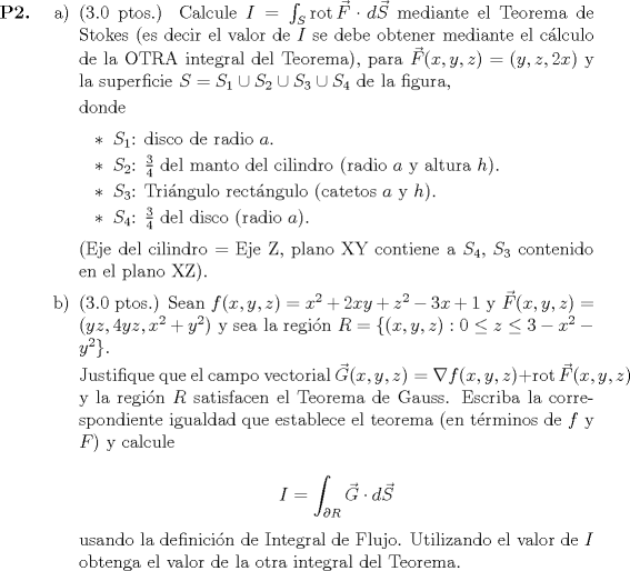 TEX: <br />\begin{itemize}<br />	\item[\textbf{P2.}]<br />		\begin{itemize}<br />			\item[a)] (3.0 ptos.) Calcule $I = \int_S \mathop{\mathrm{rot}} \vec{F} \cdot d\vec{S}$ mediante el Teorema de Stokes (es decir el valor de $I$ se debe obtener mediante el clculo de la OTRA integral del Teorema), para $\vec{F}(x, y, z) = (y, z, 2x)$ y la superficie $S = S_1 \cup S_2 \cup S_3 \cup S_4$ de la figura,<br />			<br />			donde<br /><br />			\begin{itemize}<br />				\item $S_1$: disco de radio $a$.<br />				\item $S_2$: $\frac{3}{4}$ del manto del cilindro (radio $a$ y altura $h$).<br />				\item $S_3$: Tringulo rectngulo (catetos $a$ y $h$).<br />				\item $S_4$: $\frac{3}{4}$ del disco (radio $a$).<br />			\end{itemize}<br />			<br />			(Eje del cilindro = Eje Z, plano XY contiene a $S_4$, $S_3$ contenido en el plano XZ).<br />				<br />			\item[b)] (3.0 ptos.) Sean $f(x, y, z) = x^2 + 2xy + z^2 - 3x + 1$ y $\vec{F}(x, y, z) = (yz, 4yz, x^2 + y^2)$ y sea la regin $R = \{(x, y, z) : 0 \leq z \leq 3 - x^2 - y^2\}$.<br />			<br />			Justifique que el campo vectorial $\vec{G}(x, y, z) = \nabla f(x, y, z) + \mathop{\mathrm{rot}} \vec{F}(x, y, z)$ y la regin $R$ satisfacen el Teorema de Gauss. Escriba la correspondiente igualdad que establece el teorema (en trminos de $f$ y $F$) y calcule<br />			<br />			\begin{equation*}<br />				I = \displaystyle\int_{\partial R} \vec{G} \cdot d\vec{S}<br />			\end{equation*}<br />			<br />			usando la definicin de Integral de Flujo. Utilizando el valor de $I$ obtenga el valor de la otra integral del Teorema.<br />		\end{itemize}<br />\end{itemize}<br />