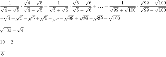 TEX: \[<br />\begin{array}{l}<br /> \dfrac{1}{{\sqrt 4  + \sqrt 5 }} \cdot \dfrac{{\sqrt 4  - \sqrt 5 }}{{\sqrt 4  - \sqrt 5 }} + \dfrac{1}{{\sqrt 5  + \sqrt 6 }} \cdot \dfrac{{\sqrt 5  - \sqrt 6 }}{{\sqrt 5  - \sqrt 6 }} +  \ldots  +  \dfrac{1}{{\sqrt {99}  + \sqrt {100} }} \cdot \dfrac{{\sqrt {99}  - \sqrt {100} }}{{\sqrt {99}  - \sqrt {100} }} \\[5mm] <br />  - \sqrt 4  + \cancel{\sqrt 5}  - \cancel{\sqrt 5}  + \cancel{\sqrt 6}  - \cancel{\ldots}  - \cancel{\sqrt {98}}  + \cancel{\sqrt {99}}  - \cancel{\sqrt {99}}  + \sqrt {100}  \\[5mm] <br /> \sqrt {100}  - \sqrt 4  \\[5mm] <br /> 10 - 2 \\[5mm] <br /> \boxed{8} \\ <br /> \end{array}<br />\]