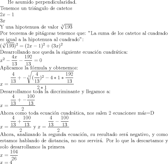 TEX: He asumido perpendicularidad.\\Tenemos un tringulo de catetos\\ $2x-1$ \\$3x$\\ Y una hipotenusa de valor $\sqrt [2]{193}$\\Por teorema de pitgoras tenemos que: "La suma de los catetos al cuadrado es igual a la hipotenusa al cuadrado":\\$(\sqrt[2]{193})^2 = (2x-1)^2+(3x)^2$\\ Desarrollando nos queda la siguiente ecuacin cuadrtica:\\$x^2 - \dfrac{4x}{13}-\dfrac{192}{13} = 0 $\\Aplicamos la frmula y obtenemos:\\$x = \dfrac{\dfrac{4}{13}+-\sqrt[2]{(\dfrac{4}{13})^2 - 4 * 1 * \dfrac{192}{13}}}{2*1}$\\Desarrollamos toda la discriminante y llegamos a:\\$x = \dfrac{\dfrac{4}{13}+-\dfrac{100}{13}}{2}$\\Ahora como toda ecuacin cuadrtica, nos salen 2 ecuaciones ms=D\\$x = \dfrac{\dfrac{4}{13}+\dfrac{100}{13}}{2}$  y $x = \dfrac{\dfrac{4}{13}-\dfrac{100}{13}}{2}$\\Ahora, analizando la segunda ecuacin, su resultado ser negativo, y como estamos hablando de distancia, no nos servir. Por lo que la descartamos y solo desarrollamos la primera\\$x = \dfrac{104}{26}$\\$x = 4$