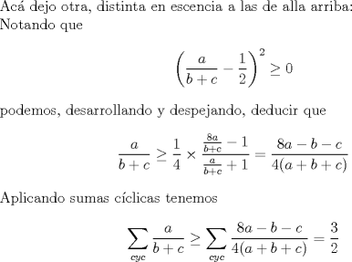 TEX: $ $\\<br />Ac\'a dejo otra, distinta en escencia a las de alla arriba:\\<br />Notando que<br />\begin{eqnarray*}<br />\left(\dfrac{a}{b+c}-\dfrac{1}{2}\right)^{2}\geq0<br />\end{eqnarray*}<br />podemos, desarrollando y despejando, deducir que<br />\begin{eqnarray*}<br />\dfrac{a}{b+c}\geq\dfrac{1}{4}\times\dfrac{\frac{8a}{b+c}-1}{\frac{a}{b+c}+1}=\dfrac{8a-b-c}{4(a+b+c)}<br />\end{eqnarray*}<br />Aplicando sumas c\'iclicas tenemos<br />\begin{eqnarray*}<br />\sum_{cyc}\dfrac{a}{b+c}\geq\sum_{cyc}\dfrac{8a-b-c}{4(a+b+c)}=\dfrac{3}{2}<br />\end{eqnarray*}<br />