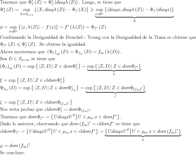 TEX: $$\begin{gathered}<br />  {\text{Tenemos que }}\Phi _f^* \left( Z \right) = \Phi _f^* \left( {diag\lambda \left( Z \right)} \right){\text{. Luego, se tiene que}} \hfill \\<br />  \Phi _f^* \left( Z \right) = \mathop {\sup }\limits_{X \in S_{n \times n} } \left\{ {\left\langle {X,diag\lambda \left( Z \right)} \right\rangle  - \Phi _f \left( X \right)} \right\} \geqslant \underbrace {\mathop {\sup }\limits_{x \in \mathbb{R}^n } \left\{ {\left\langle {diagx,diag\lambda \left( Z \right)} \right\rangle  - \Phi _f \left( {diagx} \right)} \right\}}_\phi {\text{ }} \hfill \\<br />  \phi  = \mathop {\sup }\limits_{x \in \mathbb{R}^n } \left\{ {\left\langle {x,\lambda \left( Z \right)} \right\rangle  - f\left( x \right)} \right\} = f^* \left( {\lambda \left( Z \right)} \right) = \Phi _{f^* } \left( Z \right){\text{ }} \hfill \\<br />  {\text{Combinando la Desigualdad de Frenchel - Young con la Desigualdad de la Traza se obtiene que}} \hfill \\<br />  \Phi _{f^* } \left( Z \right) \leqslant \Phi _f^* \left( Z \right){\text{.   Se obtiene la igualdad}}{\text{.}} \hfill \\<br />  {\text{Ahora mostremos que }}\left( {\Phi _f } \right)_\infty  \left( D \right) = \Phi _{f_\infty  } \left( D \right) = f_\infty  \left( {\lambda \left( D \right)} \right){\text{. }} \hfill \\<br />  {\text{Sea }}D \in S_{n \times n} {\text{, se tiene que}} \hfill \\<br />  \left( {\Phi _f } \right)_\infty  \left( D \right) = \sup \left\{ {\left. {\left\langle {Z,D} \right\rangle } \right|Z \in dom\Phi _f^* } \right\} = \underbrace {\sup \left\{ {\left. {\left\langle {Z,D} \right\rangle } \right|Z \in dom\Phi _{f^* } } \right\}}_\xi  \hfill \\<br />  \xi  = \sup \left\{ {\left. {\left\langle {Z,D} \right\rangle } \right|Z \in cldom\Phi _f^* } \right\}{\text{ }} \hfill \\<br />  \Phi _{f_\infty  } \left( D \right) = \sup \left\{ {\left. {\left\langle {Z,D} \right\rangle } \right|Z \in dom\Phi _{f_\infty  }^* } \right\} = \underbrace {\sup \left\{ {\left. {\left\langle {Z,D} \right\rangle } \right|Z \in dom\Phi _{\left( {f_\infty  } \right)^* } } \right\}}_\zeta  \hfill \\<br />  \zeta  = \sup \left\{ {\left. {\left\langle {Z,D} \right\rangle } \right|Z \in cldom\Phi _{\left( {f_\infty  } \right)^* } } \right\} \hfill \\<br />  {\text{Nos resta probar que }}cldom\Phi _f^*  = dom\Phi _{\left( {f_\infty  } \right)^* } {\text{. }} \hfill \\<br />  {\text{Tenemos que }}dom\Phi _{f^* }  = \left\{ {\left. {UdiagxU^T } \right|U \in \mu _n ,x \in domf^* } \right\}{\text{. }} \hfill \\<br />  {\text{Dado lo anterior, observando que }}dom\left( {f_\infty  } \right)^*  = cldomf^* {\text{ se tiene que}} \hfill \\<br />  cldom\Phi _{f^* }  = \left\{ {\left. {UdiagxU^T } \right|U \in \mu _n ,x \in cldomf^* } \right\} = \underbrace {\left\{ {\left. {UdiagxU^T } \right|U \in \mu _n ,x \in dom\left( {f_\infty  } \right)^* } \right\}}_\varphi {\text{ }} \hfill \\<br />  \varphi  = dom\left( {f_\infty  } \right)^* {\text{  }} \hfill \\<br />  {\text{Se concluye}}{\text{.}} \hfill \\ <br />\end{gathered}$$