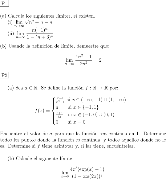 TEX: \noindent \fbox{P1} \\<br /><br />\noindent (a) Calcule los siguientes l\'imites, si existen. \\<br />\indent (i) $\displaystyle \lim_{n\to \infty} \sqrt{n^2+n} - n$ \\<br />\indent (ii) $\displaystyle \lim_{n\to \infty} \dfrac{n(-1)^n}{1-(n+3)^4}$ \\<br /><br />\noindent (b) Usando la definici\'on de l\'imite, demuestre que: \\<br />$$\displaystyle \lim_{n\to \infty} \dfrac{4n^2+1}{2n^2}=2$$ \\<br />\noindent \fbox{P2} \\<br /><br />\indent (a) Sea $a \in \mathbb R$. Se define la funci\'on $f: \mathbb R \to \mathbb R$ por: \\<br />$$f(x) = \begin{cases}<br />\frac{x-1}{x^2-1} \ \text{si } x \in (-\infty , -1) \cup (1,+\infty)\\<br />a \qquad \text{si } x\in \{-1,1\} \\<br />\frac{x+1}{4x} \quad \text{si } x\in (-1,0)\cup (0,1) \\<br />0 \qquad \text{si } x=0<br />\end{cases}$$ \\<br />Encuentre el valor de $a$ para que la funci\'on sea continua en 1. Determine todos los puntos donde la funci\'on es continua, y todos aquellos donde no lo es. Determine si $f$ tiene as\'intotas y, si las tiene, encu\'entrelas. \\<br /><br />\indent (b) Calcule el siguiente l\'imite:\\<br />$$\displaystyle \lim_{x\to 0} \dfrac{4x^3(\operatorname{exp}(x)-1)}{(1-\cos (2x))^2}$$ \\