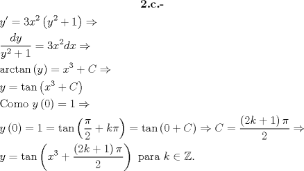 TEX: \[\begin{gathered}<br />  \textbf{2.c.-} \\<br />  y' = 3{x^2}\left( {{y^2} + 1} \right) \Rightarrow  \hfill \\<br />  \frac{{dy}}<br />{{{y^2} + 1}} = 3{x^2}dx \Rightarrow  \hfill \\<br />  \arctan \left( y \right) = {x^3} + C \Rightarrow  \hfill \\<br />  y = \tan \left( {{x^3} + C} \right) \hfill \\<br />  {\text{Como }}y\left( 0 \right) = 1 \Rightarrow  \hfill \\<br />  y\left( 0 \right) = 1 = \tan \left( {\frac{\pi }<br />{2} + k\pi } \right) = \tan \left( {0 + C} \right) \Rightarrow C = \frac{{\left( {2k + 1} \right)\pi }}<br />{2} \Rightarrow  \hfill \\<br />  y = \tan \left( {{x^3} + \frac{{\left( {2k + 1} \right)\pi }}<br />{2}} \right){\text{ para }}k \in \mathbb{Z}. \hfill \\ <br />\end{gathered} \]<br />