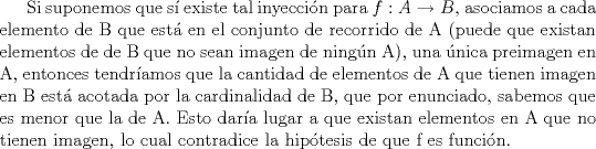 TEX: Si suponemos que s existe tal inyeccin para $f: A\rightarrow B$, asociamos a cada elemento de B que est en el conjunto de recorrido de A (puede que existan elementos de de B que no sean imagen de ningn A), una nica preimagen en A, entonces tendramos que la cantidad de elementos de A que tienen imagen en B est acotada por la cardinalidad de B, que por enunciado, sabemos que es menor que la de A. Esto dara lugar a que existan elementos en A que no tienen imagen, lo cual contradice la hiptesis de que f es funcin.