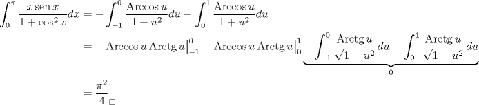 TEX: \begin{align*}\int_0^\pi \frac{x\operatorname{sen}{x}}{1+\cos^2 {x}}dx&=-\int_{-1}^0 \frac{\operatorname{Arccos}u}{1+u^2}du-\int_{0}^1 \frac{\operatorname{Arccos}u}{1+u^2}du\\<br />&=-\operatorname{Arccos}u\operatorname{Arctg}{u\big|_{-1}^0}-\operatorname{Arccos}u\operatorname{Arctg}{u\big|_0^1}\underbrace{-\int_{-1}^0 \frac{\operatorname{Arctg}u}{\sqrt{1-u^2}}\, du-\int_0^1 \frac{\operatorname{Arctg}u}{\sqrt{1-u^2}}\, du}_{0}\\<br />&=\frac{\pi^2}{4}_\square<br />\end{align*}