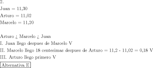 TEX: \[<br />\begin{gathered}<br />  2. \hfill \\<br />  {\text{Juan = 11}}{\text{,30}} \hfill \\<br />  {\text{Arturo = 11}}{\text{,02}} \hfill \\<br />  {\text{Marcelo = 11}}{\text{,20}} \hfill \\<br />   \hfill \\<br />  {\text{Arturo  >  Marcelo  > Juan}} \hfill \\<br />  {\text{I}}{\text{. Juan llego despues de Marcelo  V}} \hfill \\<br />  {\text{II}}{\text{. Marcelo llego 18 centesimas despues de Arturo =  11}}{\text{,2  -  11}}{\text{,02 =  0}}{\text{,18  V}} \hfill \\<br />  {\text{III}}{\text{. Arturo llego primero V}} \hfill \\<br />  \boxed{{\text{Alternativa E}}} \hfill \\ <br />\end{gathered} <br />\]