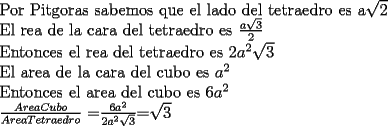 TEX: <br />Por Pitgoras sabemos que el lado del tetraedro es a$\sqrt{2}$<br /><br />El rea de la cara del tetraedro es $\frac{a\sqrt{3}}{2}$<br /><br />Entonces el rea del tetraedro es $2a^2 \sqrt{3}$<br /><br />El area de la cara del cubo es $a^2$<br /><br />Entonces el area del cubo es $6a^2$<br /><br />$\frac{Area Cubo}{Area Tetraedro}$ =$\frac{6a^2}{2a^2\sqrt{3}}$=$\sqrt{3}$<br /><br />