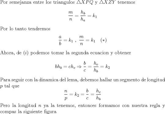 TEX: \noindent Por semejanza entre los triangulos $\triangle XPQ$ y $\triangle XZY$ tenemos $$\frac{m}{n}=\frac{h_b}{h_a}=k_1$$ Por lo tanto tendremos $$\frac{a}{b}=k_1\ ,\ \frac{m}{n}=k_1\ \ \ (*)$$ Ahora, de $(i)$ podemos tomar la segunda ecuacion y obtener $$bh_b=ch_c\Rightarrow \frac{b}{c}=\frac{h_c}{h_b}=k_2$$ Para seguir con la dinamica del lema, debemos hallar un segmento de longitud $p$ tal que $$\frac{n}{p}=k_2=\frac{b}{c}=\frac{h_c}{h_b}$$ Pero la longitud $n$ ya la tenemos, entonces formamos con nuestra regla y compas la siguiente figura